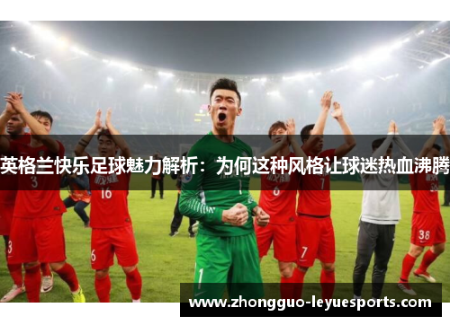 英格兰快乐足球魅力解析：为何这种风格让球迷热血沸腾