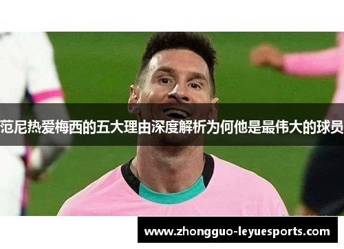 范尼热爱梅西的五大理由深度解析为何他是最伟大的球员