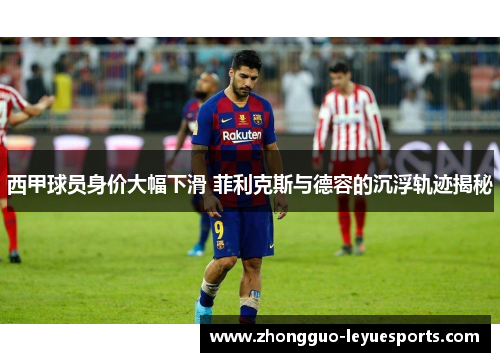 西甲球员身价大幅下滑 菲利克斯与德容的沉浮轨迹揭秘