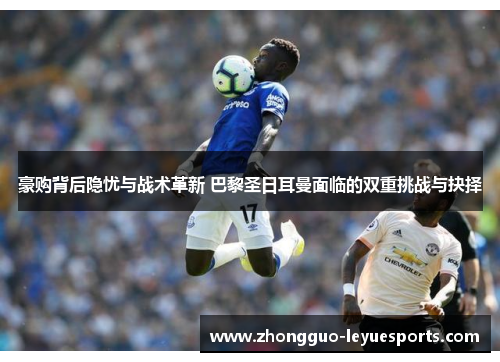 豪购背后隐忧与战术革新 巴黎圣日耳曼面临的双重挑战与抉择 豪购背后隐忧与战术革新 巴黎圣日耳曼面临的双重挑战与抉择