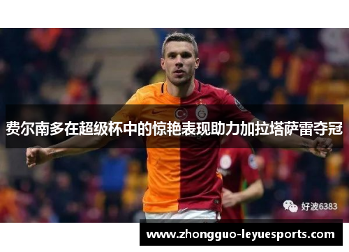 费尔南多在超级杯中的惊艳表现助力加拉塔萨雷夺冠 费尔南多在超级杯中的惊艳表现助力加拉塔萨雷夺冠
