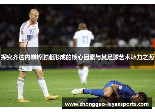探究齐达内巅峰时期形成的核心因素与其足球艺术魅力之源 探究齐达内巅峰时期形成的核心因素与其足球艺术魅力之源
