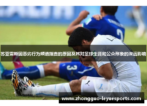 苏亚雷斯因恶劣行为频遭指责的原因及其对足球生涯和公众形象的深远影响