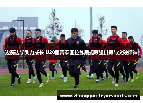 边赛边学助力成长 U20国青泰国拉练展现顽强拼搏与突破精神