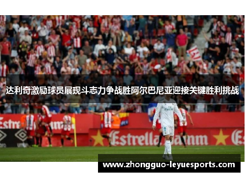 达利奇激励球员展现斗志力争战胜阿尔巴尼亚迎接关键胜利挑战 达利奇激励球员展现斗志力争战胜阿尔巴尼亚迎接关键胜利挑战