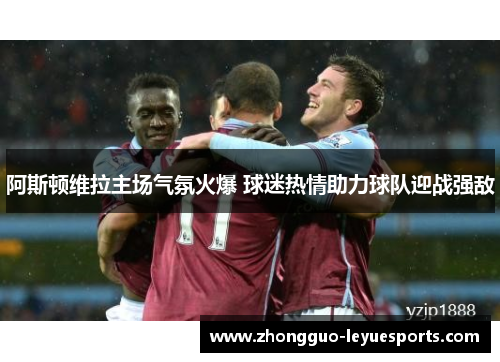 阿斯顿维拉主场气氛火爆 球迷热情助力球队迎战强敌 阿斯顿维拉主场气氛火爆 球迷热情助力球队迎战强敌