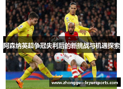 阿森纳英超争冠失利后的新挑战与机遇探索