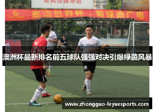 澳洲杯最新排名前五球队强强对决引爆绿茵风暴