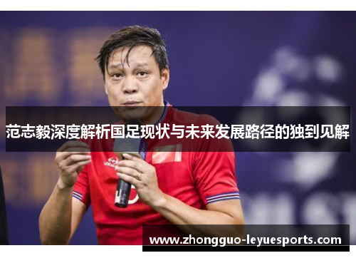范志毅深度解析国足现状与未来发展路径的独到见解