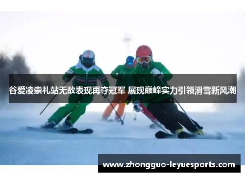 谷爱凌崇礼站无敌表现再夺冠军 展现巅峰实力引领滑雪新风潮