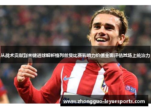 从战术贡献到关键进球解析格列兹曼比赛影响力价值全面评估其场上统治力