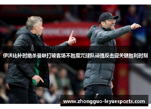 伊沃比补时绝杀曼联打破客场不胜魔咒球队顽强反击迎关键胜利时刻
