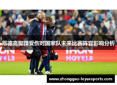 厄德高脚踝受伤对国家队未来比赛阵容影响分析 厄德高脚踝受伤对国家队未来比赛阵容影响分析