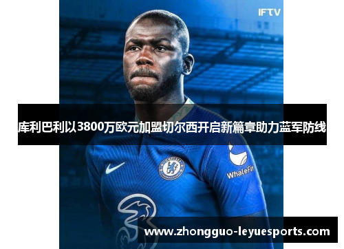 库利巴利以3800万欧元加盟切尔西开启新篇章助力蓝军防线 库利巴利以3800万欧元加盟切尔西开启新篇章助力蓝军防线