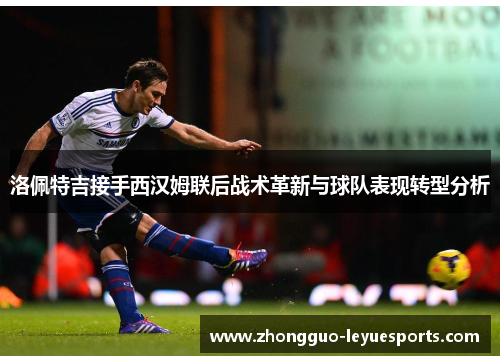 洛佩特吉接手西汉姆联后战术革新与球队表现转型分析