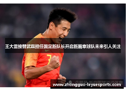王大雷接替武磊担任国足新队长开启新篇章球队未来引人关注
