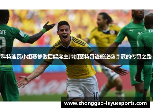 科特迪瓦小组赛惨败后解雇主帅加塞特奇迹般逆袭夺冠的传奇之路