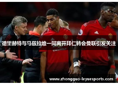 德里赫特与马兹拉维一同离开拜仁转会曼联引发关注 德里赫特与马兹拉维一同离开拜仁转会曼联引发关注