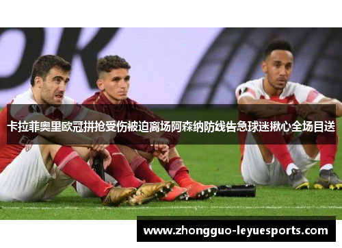 卡拉菲奥里欧冠拼抢受伤被迫离场阿森纳防线告急球迷揪心全场目送 卡拉菲奥里欧冠拼抢受伤被迫离场阿森纳防线告急球迷揪心全场目送